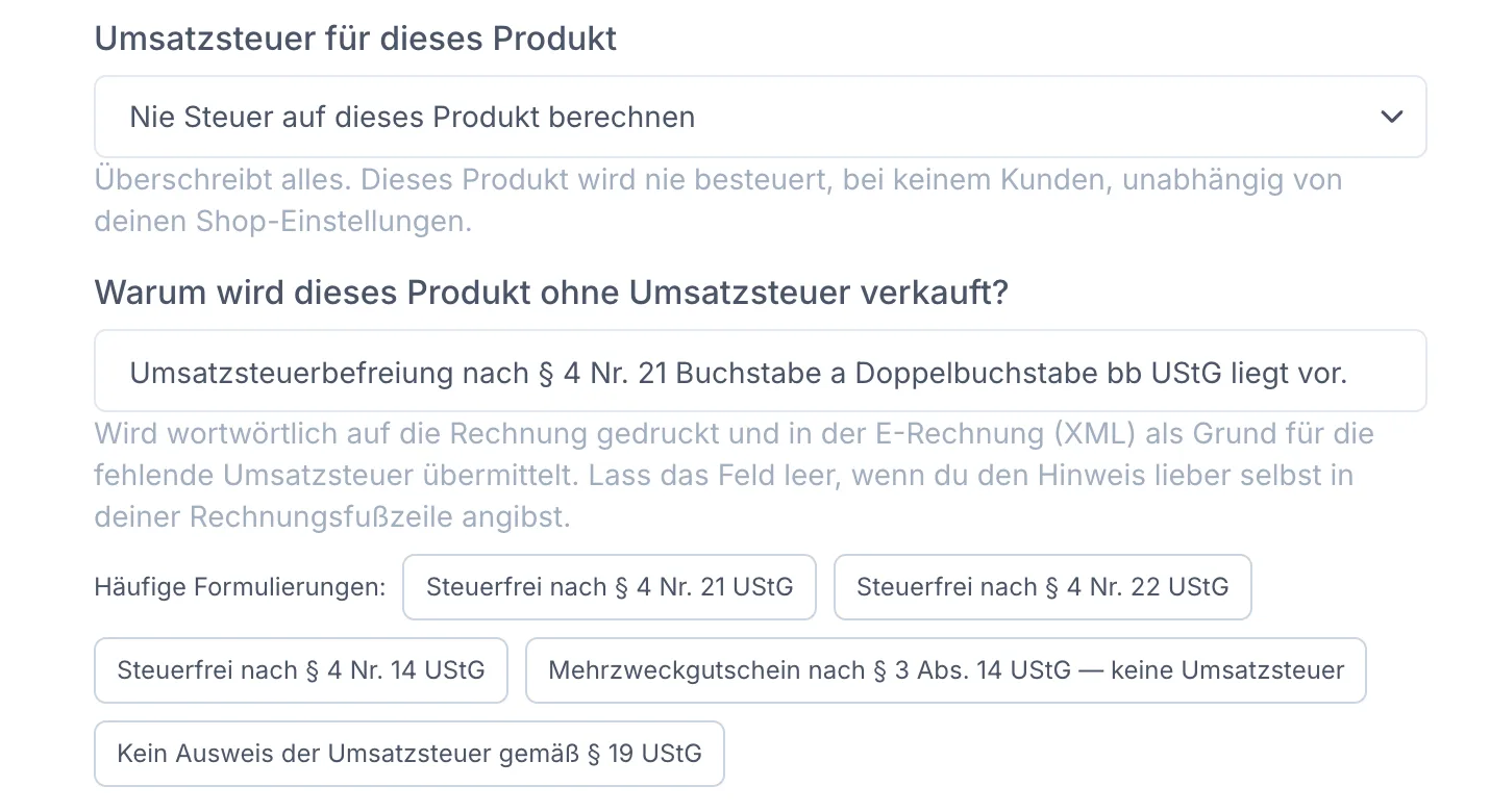 Ausschnitt der Produkt-Steuereinstellung: das Auswahlfeld „Umsatzsteuer für dieses Produkt" steht auf „Nie Steuer auf dieses Produkt berechnen" mit dem Hinweis „Überschreibt alles. Dieses Produkt wird nie besteuert, bei keinem Kunden, unabhängig von deinen Shop-Einstellungen." Darunter das Feld „Warum wird dieses Produkt ohne Umsatzsteuer verkauft?" mit dem Text „Umsatzsteuerbefreiung nach § 4 Nr. 21 Buchstabe a Doppelbuchstabe bb UStG liegt vor." und dem Hinweis, dass der Satz wortwörtlich auf die Rechnung gedruckt und in der E-Rechnung als Grund übermittelt wird. Darunter Vorschläge unter „Häufige Formulierungen": Steuerfrei nach § 4 Nr. 21 UStG, § 4 Nr. 22 UStG, § 4 Nr. 14 UStG, Mehrzweckgutschein nach § 3 Abs. 14 UStG und Kein Ausweis der Umsatzsteuer gemäß § 19 UStG.
